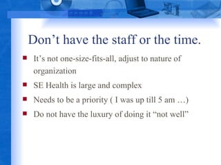 Don’t have the staff or the time. It’s not one-size-fits-all, adjust to nature of organization SE Health is large and complex Needs to be a priority ( I was up till 5 am …) Do not have the luxury of doing it “not well” 