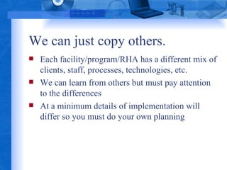 We can just copy others. Each facility/program/RHA has a different mix of clients, staff, processes, technologies, etc. We can learn from others but must pay attention to the differences At a minimum details of implementation will differ so you must do your own planning 