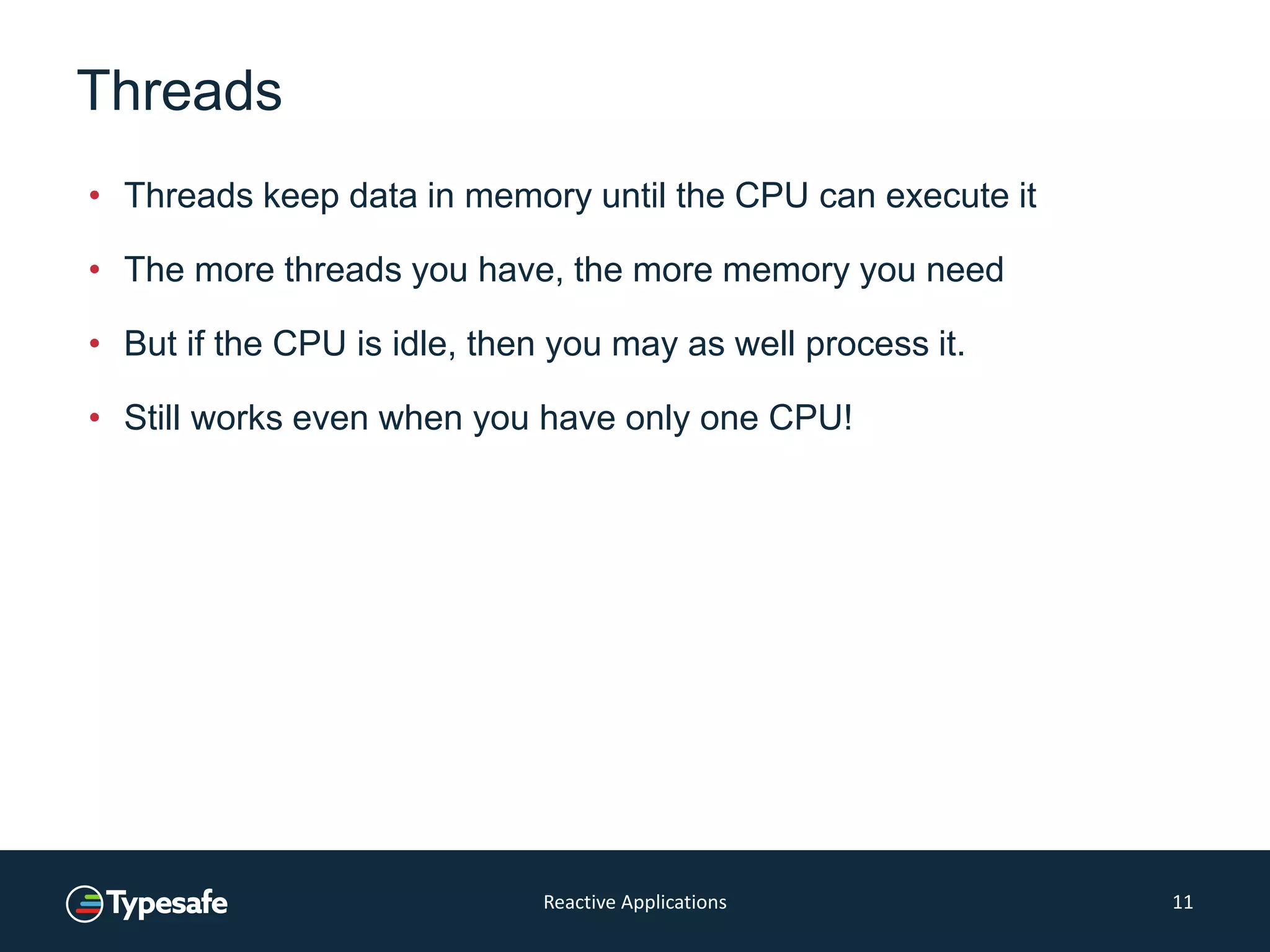 Threads
• Threads keep data in memory until the CPU can execute it
• The more threads you have, the more memory you need
• But if the CPU is idle, then you may as well process it.
• Still works even when you have only one CPU!
Reactive Applications 11
 