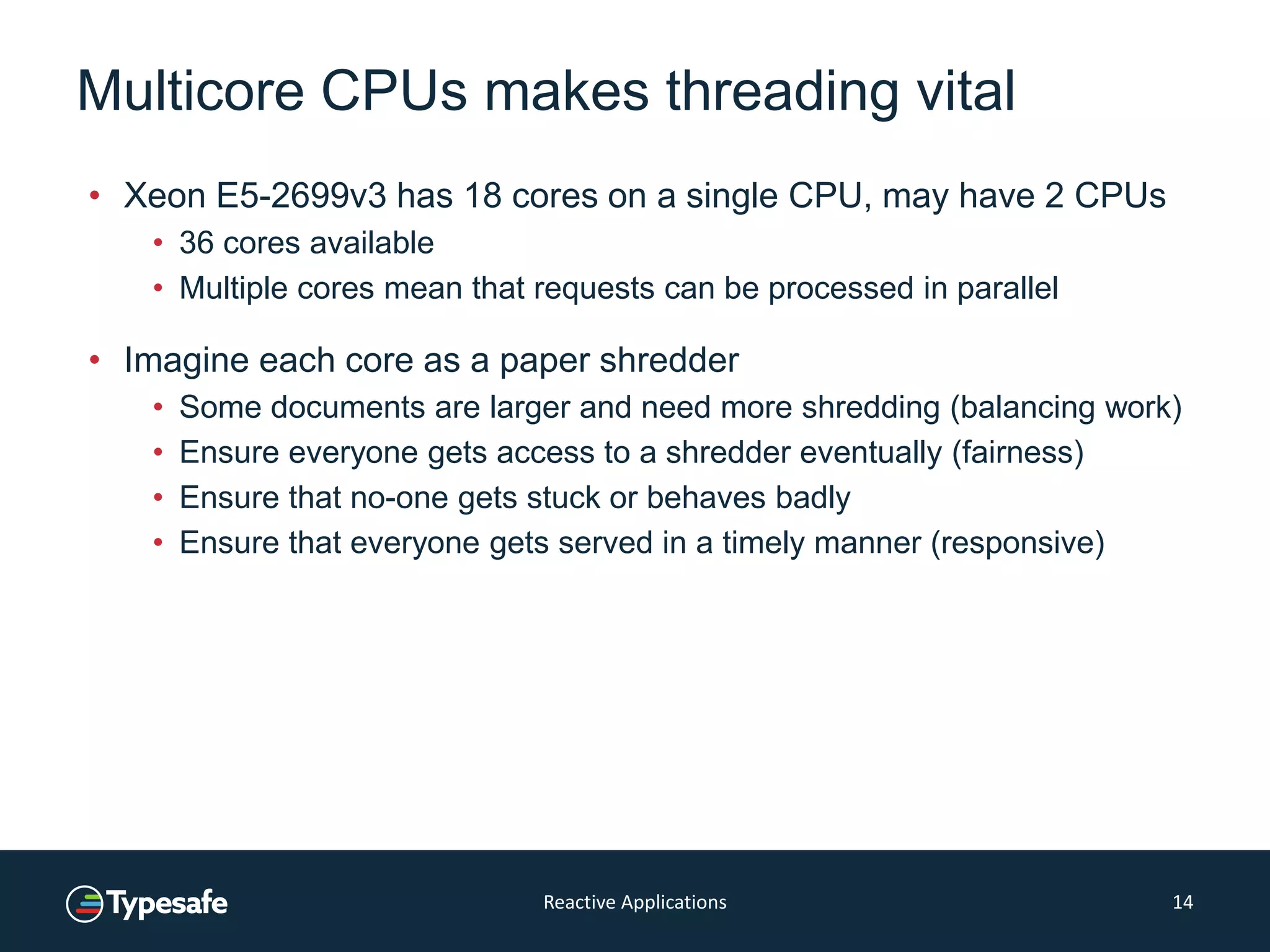 Multicore CPUs makes threading vital
• Xeon E5-2699v3 has 18 cores on a single CPU, may have 2 CPUs
• 36 cores available
• Multiple cores mean that requests can be processed in parallel
• Imagine each core as a paper shredder
• Some documents are larger and need more shredding (balancing work)
• Ensure everyone gets access to a shredder eventually (fairness)
• Ensure that no-one gets stuck or behaves badly
• Ensure that everyone gets served in a timely manner (responsive)
Reactive Applications 14
 