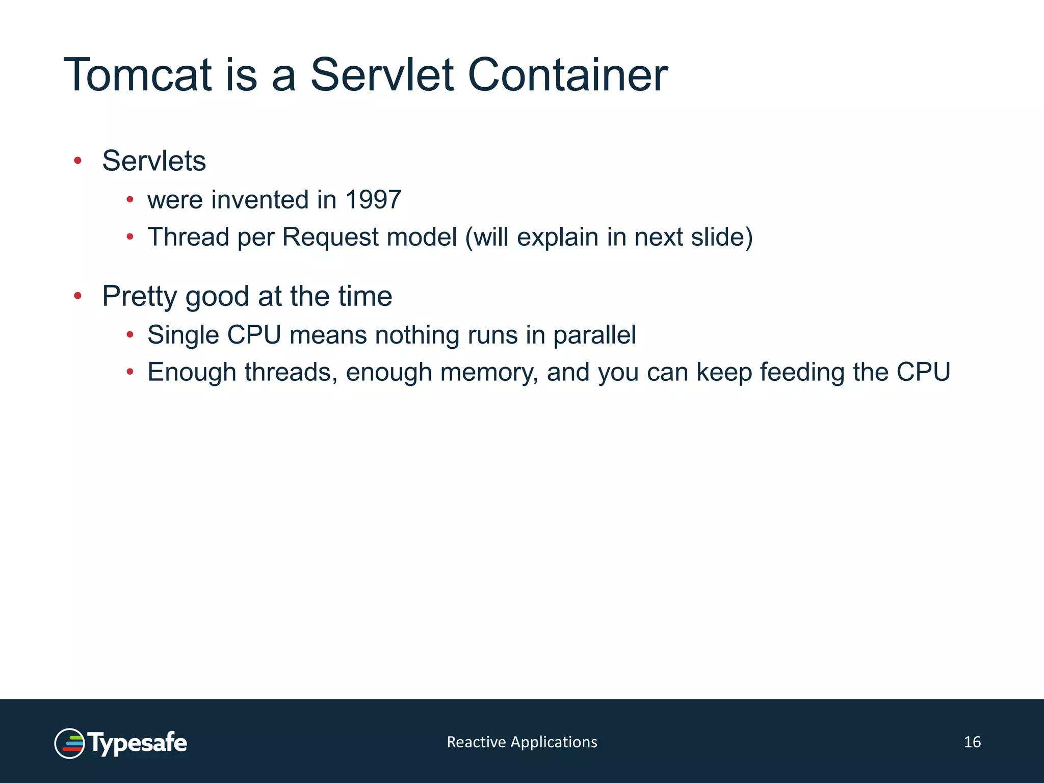 Tomcat is a Servlet Container
• Servlets
• were invented in 1997
• Thread per Request model (will explain in next slide)
• Pretty good at the time
• Single CPU means nothing runs in parallel
• Enough threads, enough memory, and you can keep feeding the CPU
Reactive Applications 16
 