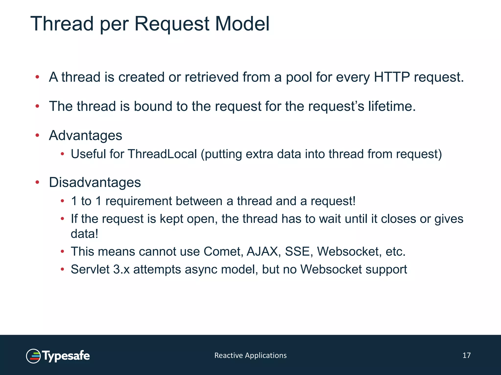 Thread per Request Model
• A thread is created or retrieved from a pool for every HTTP request.
• The thread is bound to the request for the request’s lifetime.
• Advantages
• Useful for ThreadLocal (putting extra data into thread from request)
• Disadvantages
• 1 to 1 requirement between a thread and a request!
• If the request is kept open, the thread has to wait until it closes or gives
data!
• This means cannot use Comet, AJAX, SSE, Websocket, etc.
• Servlet 3.x attempts async model, but no Websocket support
Reactive Applications 17
 