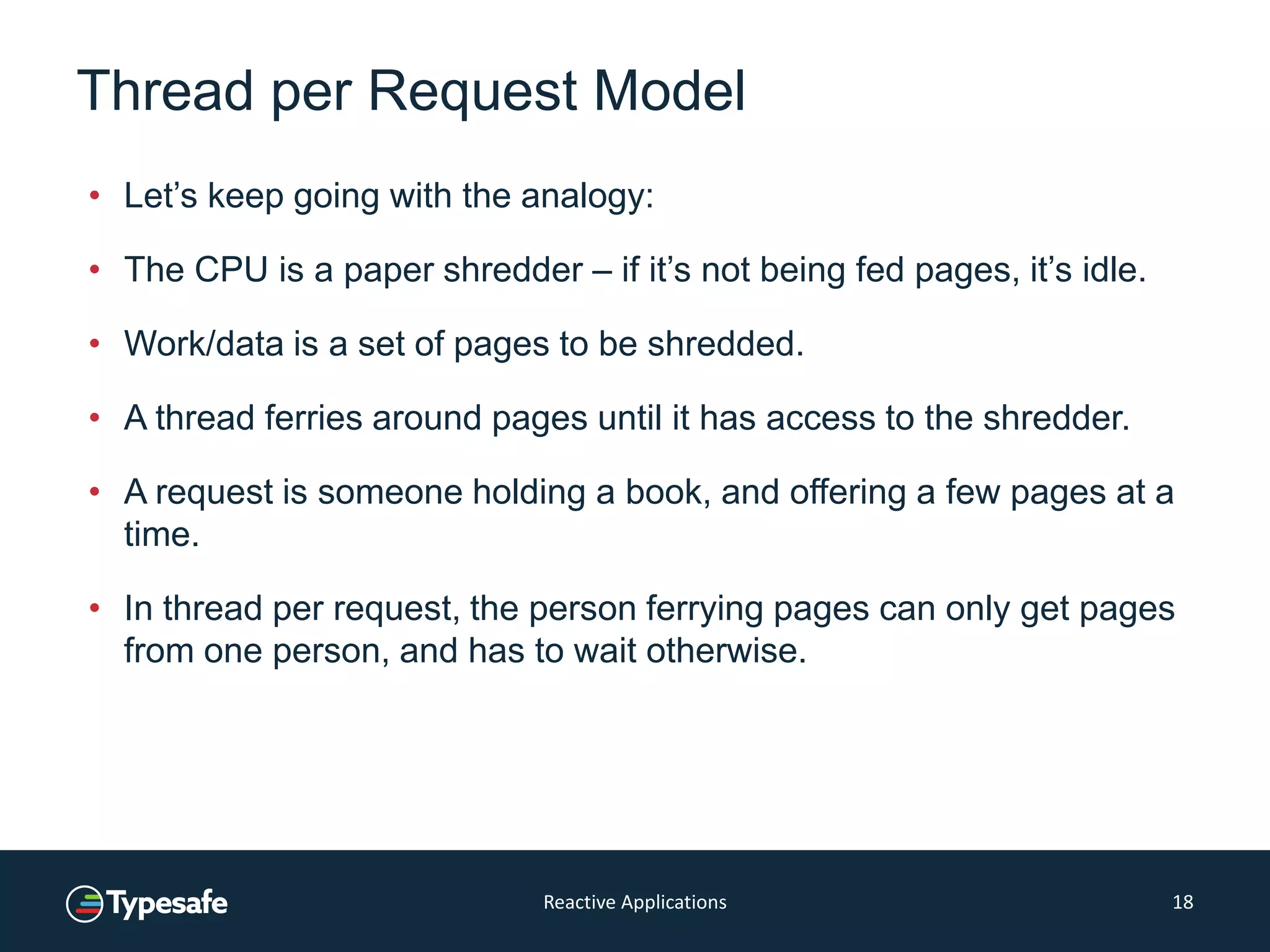 Thread per Request Model
• Let’s keep going with the analogy:
• The CPU is a paper shredder – if it’s not being fed pages, it’s idle.
• Work/data is a set of pages to be shredded.
• A thread ferries around pages until it has access to the shredder.
• A request is someone holding a book, and offering a few pages at a
time.
• In thread per request, the person ferrying pages can only get pages
from one person, and has to wait otherwise.
Reactive Applications 18
 