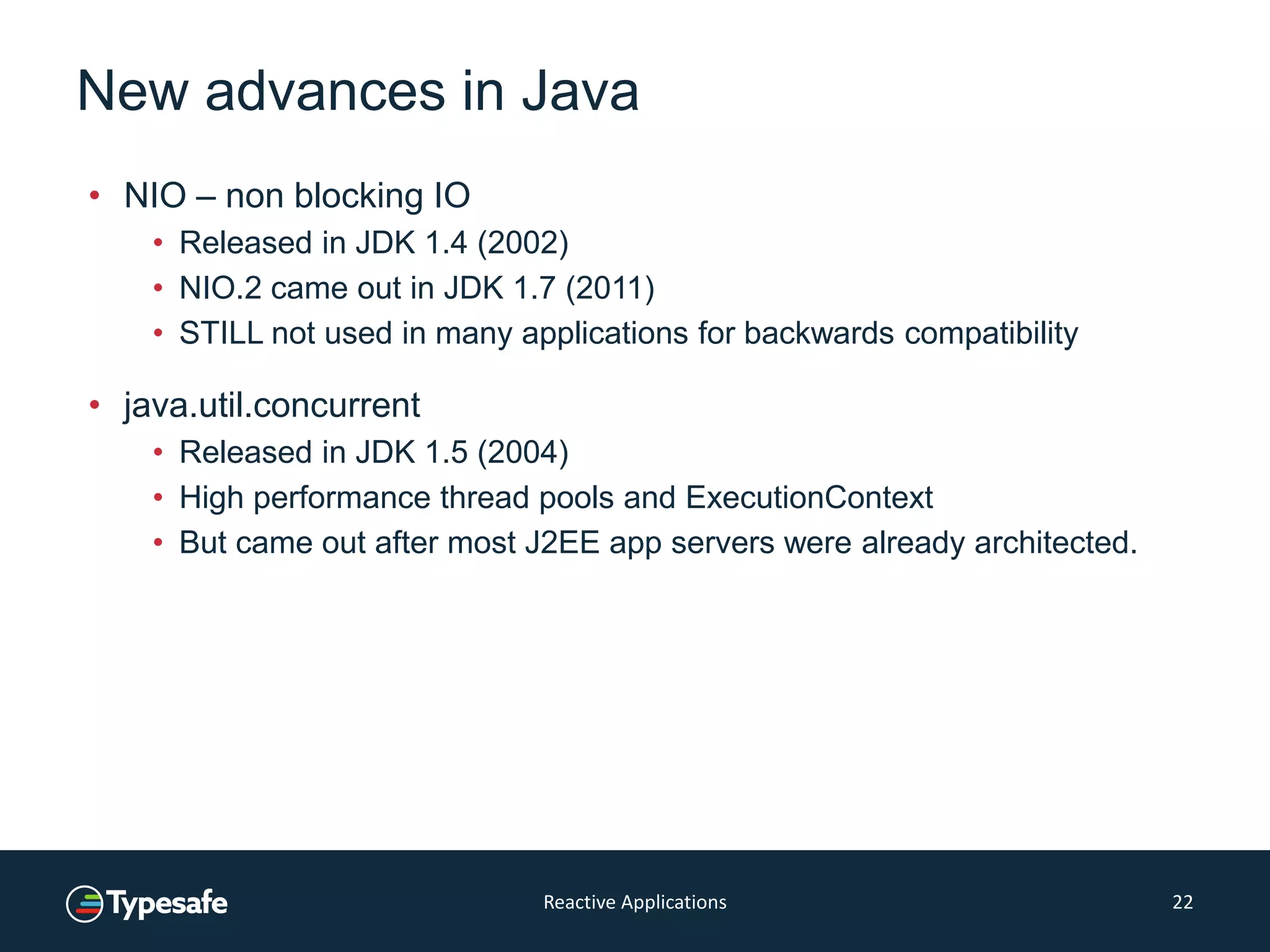 New advances in Java
• NIO – non blocking IO
• Released in JDK 1.4 (2002)
• NIO.2 came out in JDK 1.7 (2011)
• STILL not used in many applications for backwards compatibility
• java.util.concurrent
• Released in JDK 1.5 (2004)
• High performance thread pools and ExecutionContext
• But came out after most J2EE app servers were already architected.
Reactive Applications 22
 
