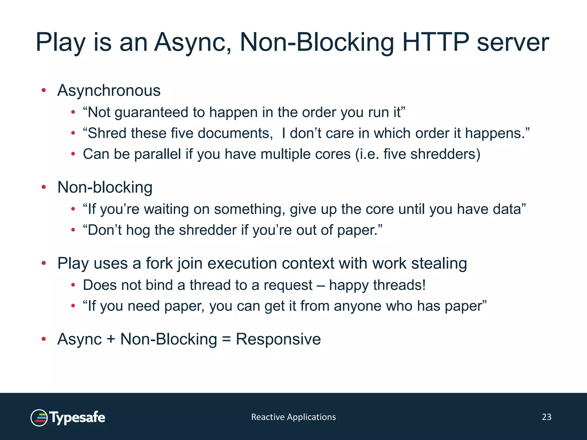 Play is an Async, Non-Blocking HTTP server
• Asynchronous
• “Not guaranteed to happen in the order you run it”
• “Shred these five documents, I don’t care in which order it happens.”
• Can be parallel if you have multiple cores (i.e. five shredders)
• Non-blocking
• “If you’re waiting on something, give up the core until you have data”
• “Don’t hog the shredder if you’re out of paper.”
• Play uses a fork join execution context with work stealing
• Does not bind a thread to a request – happy threads!
• “If you need paper, you can get it from anyone who has paper”
• Async + Non-Blocking = Responsive
Reactive Applications 23
 
