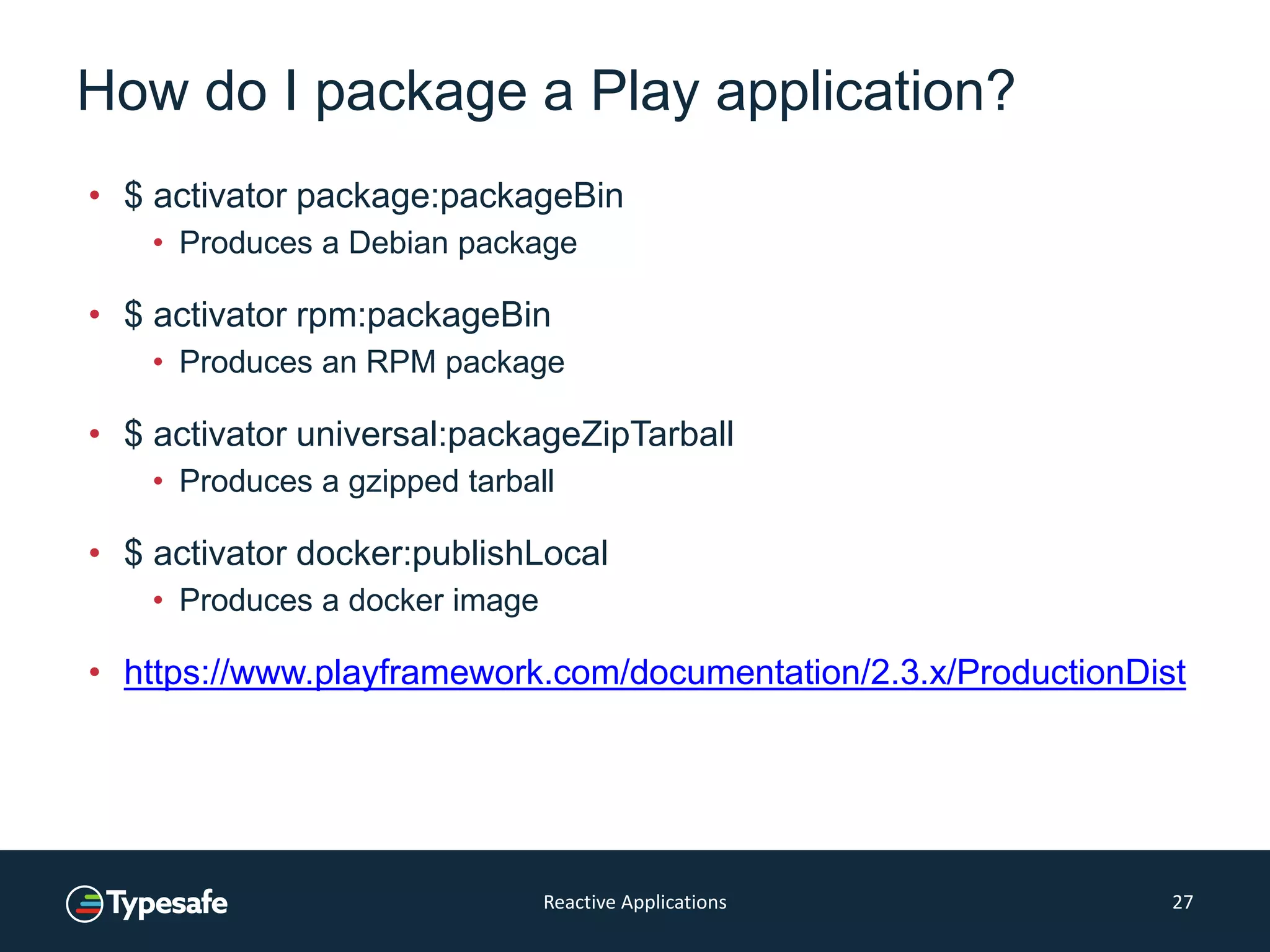How do I package a Play application?
• $ activator package:packageBin
• Produces a Debian package
• $ activator rpm:packageBin
• Produces an RPM package
• $ activator universal:packageZipTarball
• Produces a gzipped tarball
• $ activator docker:publishLocal
• Produces a docker image
• https://www.playframework.com/documentation/2.3.x/ProductionDist
Reactive Applications 27
 