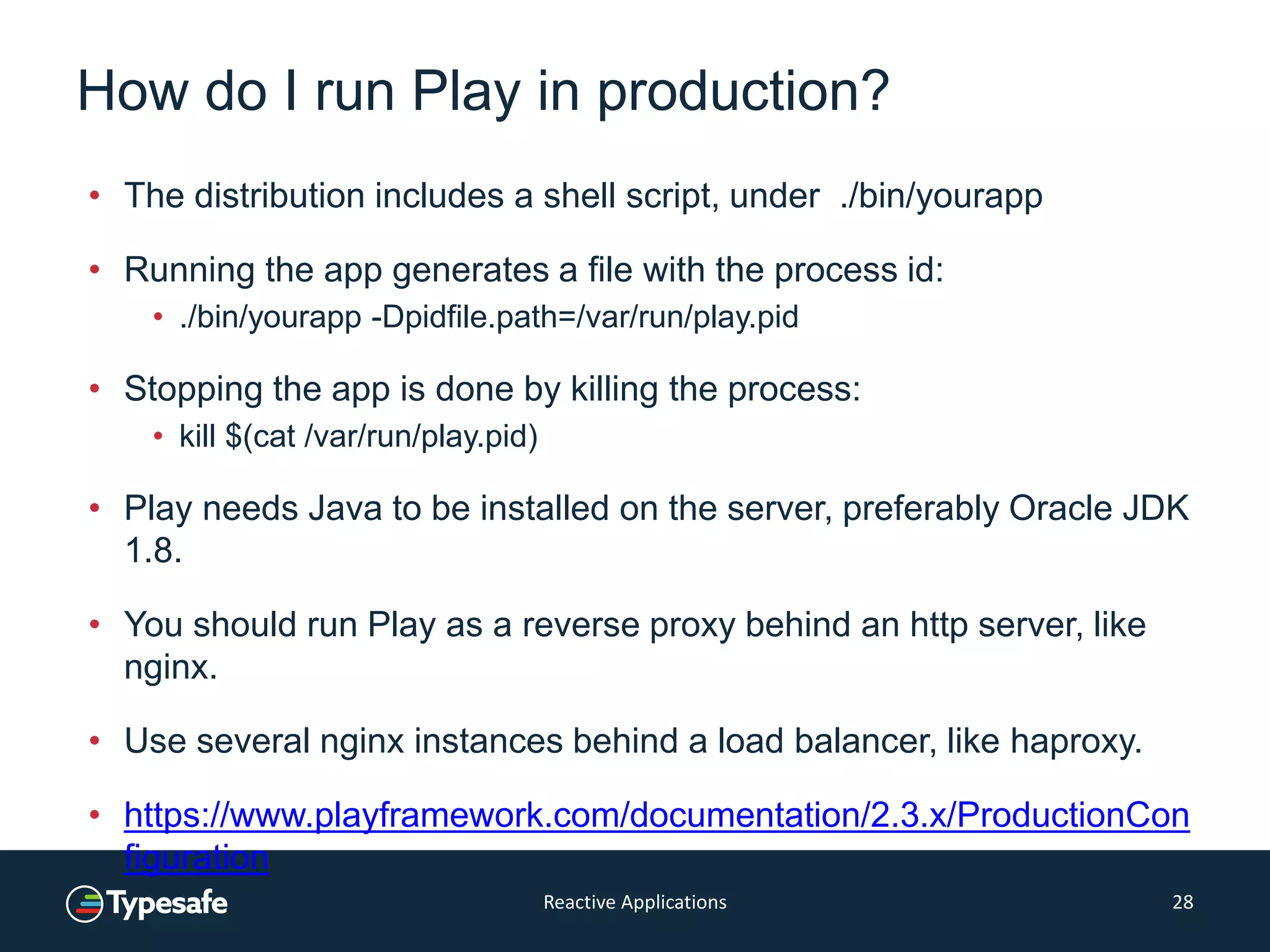 How do I run Play in production?
• The distribution includes a shell script, under ./bin/yourapp
• Running the app generates a file with the process id:
• ./bin/yourapp -Dpidfile.path=/var/run/play.pid
• Stopping the app is done by killing the process:
• kill $(cat /var/run/play.pid)
• Play needs Java to be installed on the server, preferably Oracle JDK
1.8.
• You should run Play as a reverse proxy behind an http server, like
nginx.
• Use several nginx instances behind a load balancer, like haproxy.
• https://www.playframework.com/documentation/2.3.x/ProductionCon
figuration
Reactive Applications 28
 