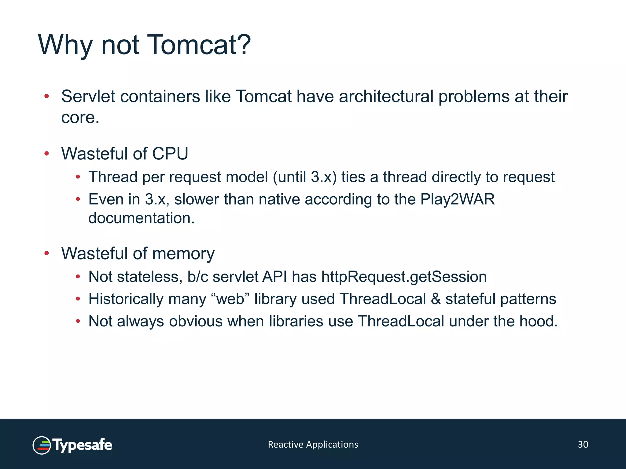 Why not Tomcat?
• Servlet containers like Tomcat have architectural problems at their
core.
• Wasteful of CPU
• Thread per request model (until 3.x) ties a thread directly to request
• Even in 3.x, slower than native according to the Play2WAR
documentation.
• Wasteful of memory
• Not stateless, b/c servlet API has httpRequest.getSession
• Historically many “web” library used ThreadLocal & stateful patterns
• Not always obvious when libraries use ThreadLocal under the hood.
Reactive Applications 30
 
