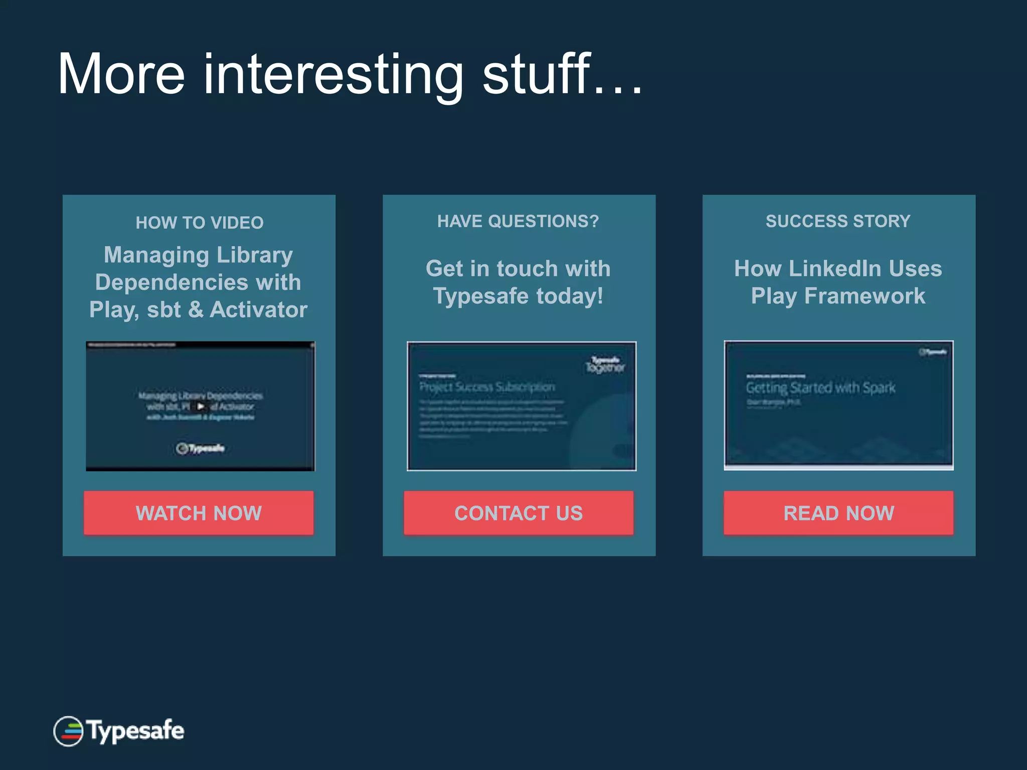 More interesting stuff…
HOW TO VIDEO
Managing Library
Dependencies with
Play, sbt & Activator
WATCH NOW
HAVE QUESTIONS?
Get in touch with
Typesafe today!
CONTACT US
SUCCESS STORY
How LinkedIn Uses
Play Framework
READ NOW
 