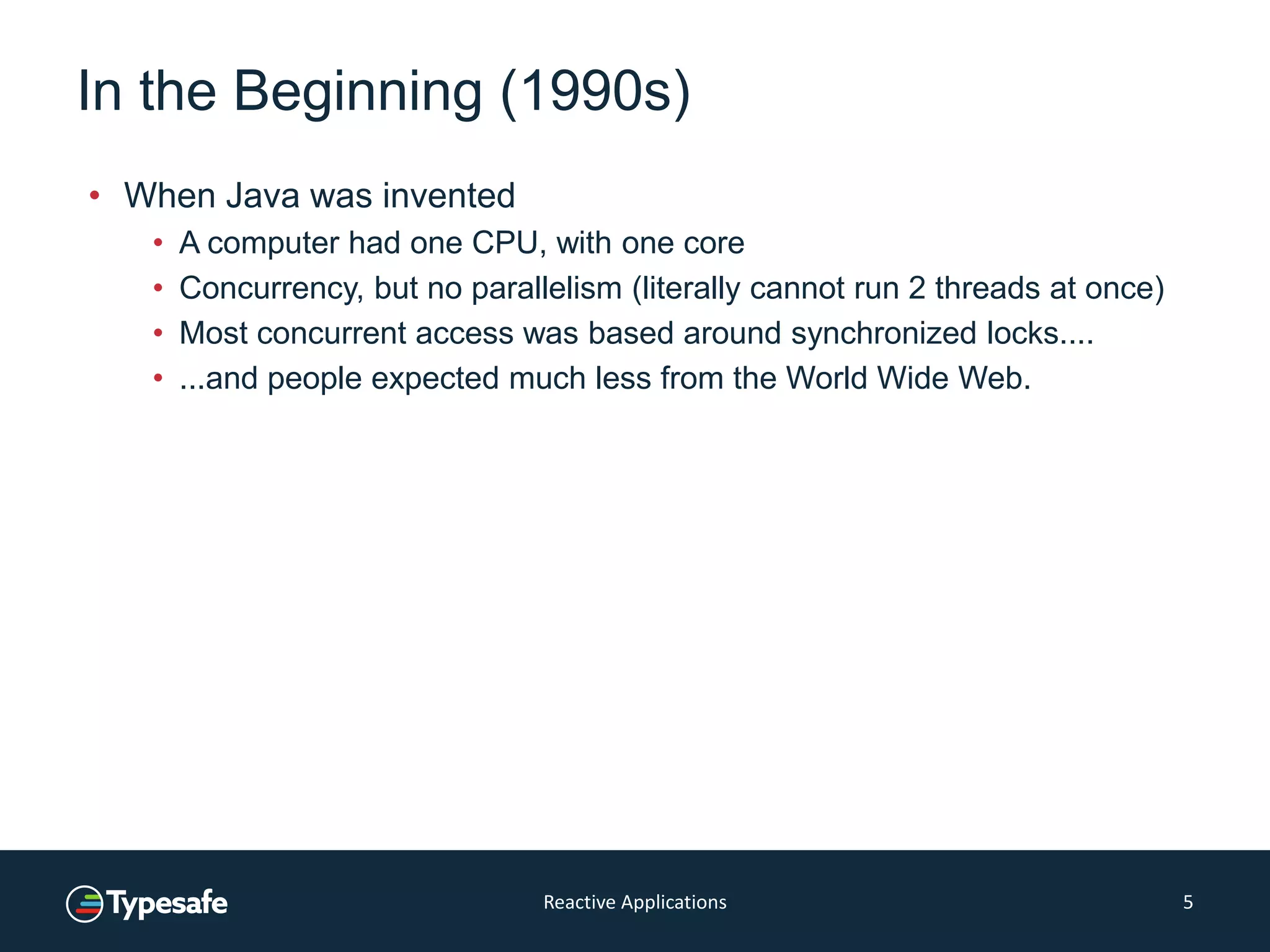 In the Beginning (1990s)
• When Java was invented
• A computer had one CPU, with one core
• Concurrency, but no parallelism (literally cannot run 2 threads at once)
• Most concurrent access was based around synchronized locks....
• ...and people expected much less from the World Wide Web.
Reactive Applications 5
 