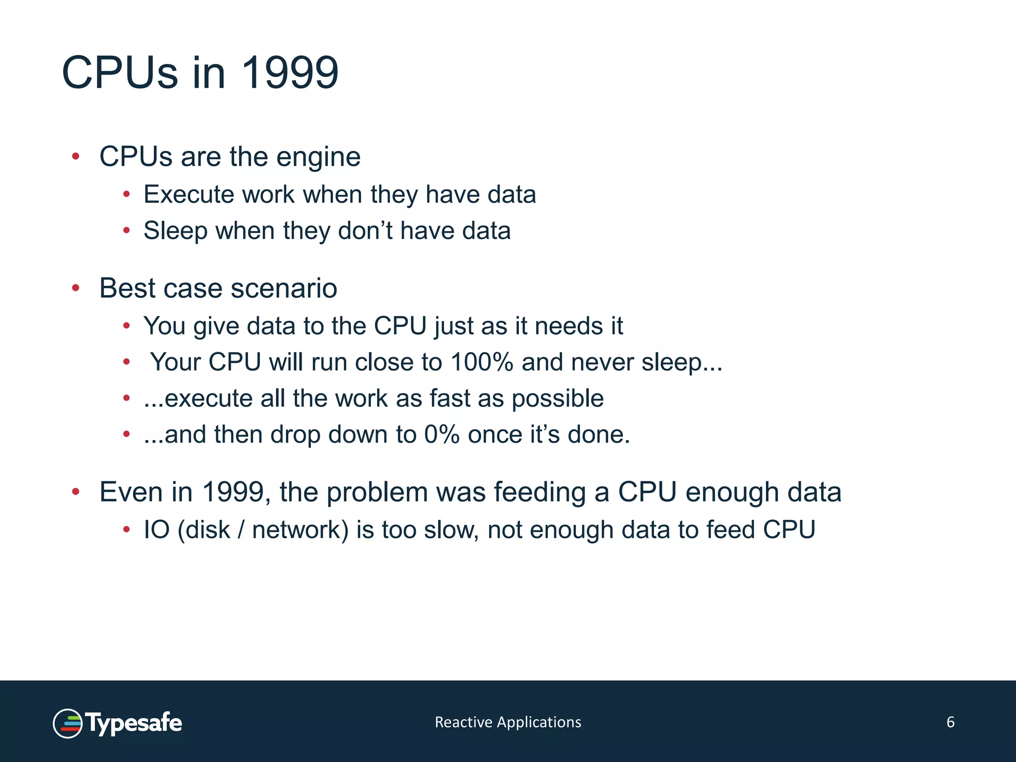 CPUs in 1999
• CPUs are the engine
• Execute work when they have data
• Sleep when they don’t have data
• Best case scenario
• You give data to the CPU just as it needs it
• Your CPU will run close to 100% and never sleep...
• ...execute all the work as fast as possible
• ...and then drop down to 0% once it’s done.
• Even in 1999, the problem was feeding a CPU enough data
• IO (disk / network) is too slow, not enough data to feed CPU
Reactive Applications 6
 