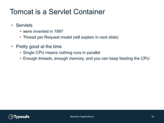 Tomcat is a Servlet Container
• Servlets
• were invented in 1997
• Thread per Request model (will explain in next slide)
• Pretty good at the time
• Single CPU means nothing runs in parallel
• Enough threads, enough memory, and you can keep feeding the CPU
Reactive Applications 16
 