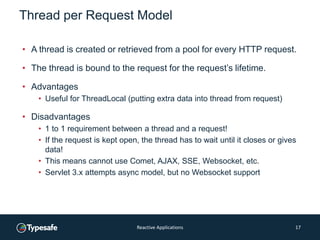 Thread per Request Model
• A thread is created or retrieved from a pool for every HTTP request.
• The thread is bound to the request for the request’s lifetime.
• Advantages
• Useful for ThreadLocal (putting extra data into thread from request)
• Disadvantages
• 1 to 1 requirement between a thread and a request!
• If the request is kept open, the thread has to wait until it closes or gives
data!
• This means cannot use Comet, AJAX, SSE, Websocket, etc.
• Servlet 3.x attempts async model, but no Websocket support
Reactive Applications 17
 