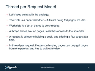 Thread per Request Model
• Let’s keep going with the analogy:
• The CPU is a paper shredder – if it’s not being fed pages, it’s idle.
• Work/data is a set of pages to be shredded.
• A thread ferries around pages until it has access to the shredder.
• A request is someone holding a book, and offering a few pages at a
time.
• In thread per request, the person ferrying pages can only get pages
from one person, and has to wait otherwise.
Reactive Applications 18
 