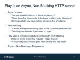 Play is an Async, Non-Blocking HTTP server
• Asynchronous
• “Not guaranteed to happen in the order you run it”
• “Shred these five documents, I don’t care in which order it happens.”
• Can be parallel if you have multiple cores (i.e. five shredders)
• Non-blocking
• “If you’re waiting on something, give up the core until you have data”
• “Don’t hog the shredder if you’re out of paper.”
• Play uses a fork join execution context with work stealing
• Does not bind a thread to a request – happy threads!
• “If you need paper, you can get it from anyone who has paper”
• Async + Non-Blocking = Responsive
Reactive Applications 23
 
