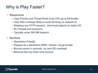 Why is Play Faster?
• Responsive
• Uses Futures and Thread Pools to let CPU go at full throttle
• Uses NIO.2 through Netty to avoid blocking on network IO
• Stateless (no HTTP session), short lived objects for better GC
• No ThreadLocal anywhere
• Typically under 500 MB footprint
• Resilient
• Operations Friendly
• Deploys as a standalone RPM / Debian / tar.gz bundle
• Bounce server in seconds, no Java EE overhead
• Behaves like any other Unix process
Reactive Applications 25
 
