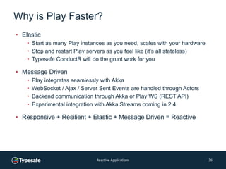 Why is Play Faster?
• Elastic
• Start as many Play instances as you need, scales with your hardware
• Stop and restart Play servers as you feel like (it’s all stateless)
• Typesafe ConductR will do the grunt work for you
• Message Driven
• Play integrates seamlessly with Akka
• WebSocket / Ajax / Server Sent Events are handled through Actors
• Backend communication through Akka or Play WS (REST API)
• Experimental integration with Akka Streams coming in 2.4
• Responsive + Resilient + Elastic + Message Driven = Reactive
Reactive Applications 26
 