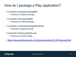 How do I package a Play application?
• $ activator package:packageBin
• Produces a Debian package
• $ activator rpm:packageBin
• Produces an RPM package
• $ activator universal:packageZipTarball
• Produces a gzipped tarball
• $ activator docker:publishLocal
• Produces a docker image
• https://www.playframework.com/documentation/2.3.x/ProductionDist
Reactive Applications 27
 