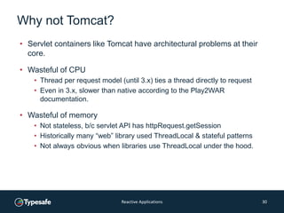 Why not Tomcat?
• Servlet containers like Tomcat have architectural problems at their
core.
• Wasteful of CPU
• Thread per request model (until 3.x) ties a thread directly to request
• Even in 3.x, slower than native according to the Play2WAR
documentation.
• Wasteful of memory
• Not stateless, b/c servlet API has httpRequest.getSession
• Historically many “web” library used ThreadLocal & stateful patterns
• Not always obvious when libraries use ThreadLocal under the hood.
Reactive Applications 30
 