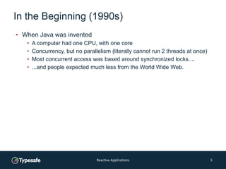 In the Beginning (1990s)
• When Java was invented
• A computer had one CPU, with one core
• Concurrency, but no parallelism (literally cannot run 2 threads at once)
• Most concurrent access was based around synchronized locks....
• ...and people expected much less from the World Wide Web.
Reactive Applications 5
 
