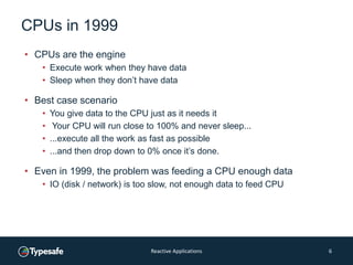 CPUs in 1999
• CPUs are the engine
• Execute work when they have data
• Sleep when they don’t have data
• Best case scenario
• You give data to the CPU just as it needs it
• Your CPU will run close to 100% and never sleep...
• ...execute all the work as fast as possible
• ...and then drop down to 0% once it’s done.
• Even in 1999, the problem was feeding a CPU enough data
• IO (disk / network) is too slow, not enough data to feed CPU
Reactive Applications 6
 