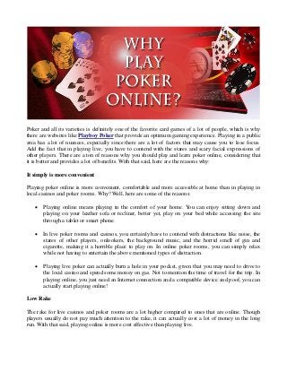 Poker and all its varieties is definitely one of the favorite card games of a lot of people, which is why
there are websites like Playboy Poker that provide an optimum gaming experience. Playing in a public
area has a lot of nuances, especially since there are a lot of factors that may cause you to lose focus.
Add the fact that in playing live, you have to contend with the stares and scary facial expressions of
other players. There are a ton of reasons why you should play and learn poker online, considering that
it is better and provides a lot of benefits. With that said, here are the reasons why:
It simply is more convenient
Playing poker online is more convenient, comfortable and more accessible at home than in playing in
local casinos and poker rooms. Why? Well, here are some of the reasons:


Playing online means playing in the comfort of your home. You can enjoy sitting down and
playing on your leather sofa or recliner, better yet, play on your bed while accessing the site
through a tablet or smart phone.



In live poker rooms and casinos, you certainly have to contend with distractions like noise, the
stares of other players, onlookers, the background music, and the horrid smell of gin and
cigarette, making it a horrible place to play on. In online poker rooms, you can simply relax
while not having to entertain the above mentioned types of distraction.



Playing live poker can actually burn a hole in your pocket, given that you may need to drive to
the local casino and spend some money on gas. Not to mention the time of travel for the trip. In
playing online, you just need an Internet connection and a compatible device and poof, you can
actually start playing online!

Low Rake
The rake for live casinos and poker rooms are a lot higher compared to ones that are online. Though
players usually do not pay much attention to the rake, it can actually cost a lot of money in the long
run. With that said, playing online is more cost effective than playing live.

 