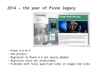 2014 - the year of Plone legacy 
• Plone 4.0➝4.2 
• own project 
• Migration to Plone 4.3 not easily doable 
• Migration costs not predictable 
• Problems with fully qualified links in images and links 
 
