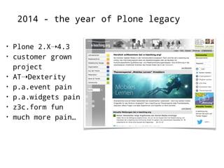 2014 - the year of Plone legacy 
• Plone 2.X➝4.3 
• customer grown 
project 
• AT➝Dexterity 
• p.a.event pain 
• p.a.widgets pain 
• z3c.form fun 
• much more pain… 
 