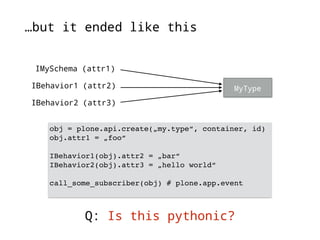 …but it ended like this 
MyType 
IMySchema (attr1) 
IBehavior1 (attr2) 
IBehavior2 (attr3) 
obj = plone.api.create(„my.type“, container, id) 
obj.attr1 = „foo“ 
IBehavior1(obj).attr2 = „bar“ 
IBehavior2(obj).attr3 = „hello world“ 
call_some_subscriber(obj) # plone.app.event 
Q: Is this pythonic? 
 