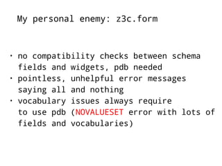 My personal enemy: z3c.form 
• no compatibility checks between schema 
fields and widgets, pdb needed 
• pointless, unhelpful error messages 
saying all and nothing 
• vocabulary issues always require 
to use pdb (NOVALUESET error with lots of 
fields and vocabularies) 
 