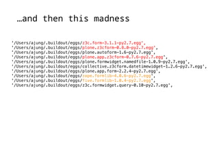 …and then this madness 
'/Users/ajung/.buildout/eggs/z3c.form-3.1.1-py2.7.egg', 
'/Users/ajung/.buildout/eggs/plone.z3cform-0.8.0-py2.7.egg', 
'/Users/ajung/.buildout/eggs/plone.autoform-1.6-py2.7.egg', 
'/Users/ajung/.buildout/eggs/plone.app.z3cform-0.7.6-py2.7.egg', 
'/Users/ajung/.buildout/eggs/plone.formwidget.namedfile-1.0.9-py2.7.egg', 
'/Users/ajung/.buildout/eggs/collective.z3cform.datetimewidget-1.2.6-py2.7.egg', 
'/Users/ajung/.buildout/eggs/plone.app.form-2.2.4-py2.7.egg', 
'/Users/ajung/.buildout/eggs/zope.formlib-4.0.6-py2.7.egg', 
'/Users/ajung/.buildout/eggs/five.formlib-1.0.4-py2.7.egg', 
'/Users/ajung/.buildout/eggs/z3c.formwidget.query-0.10-py2.7.egg', 
 