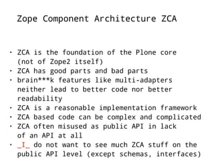 Zope Component Architecture ZCA 
• ZCA is the foundation of the Plone core 
(not of Zope2 itself) 
• ZCA has good parts and bad parts 
• brain***k features like multi-adapters 
neither lead to better code nor better 
readability 
• ZCA is a reasonable implementation framework 
• ZCA based code can be complex and complicated 
• ZCA often misused as public API in lack 
of an API at all 
• _I_ do not want to see much ZCA stuff on the 
public API level (except schemas, interfaces) 
 