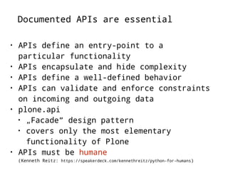 Documented APIs are essential 
• APIs define an entry-point to a 
particular functionality 
• APIs encapsulate and hide complexity 
• APIs define a well-defined behavior 
• APIs can validate and enforce constraints 
on incoming and outgoing data 
• plone.api 
• „Facade“ design pattern 
• covers only the most elementary 
functionality of Plone 
• APIs must be humane 
(Kenneth Reitz: https://speakerdeck.com/kennethreitz/python-for-humans) 
 
