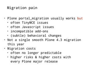 Migration pain 
• Plone portal_migration usually works but 
• often TinyMCE issues 
• often Javascript issues 
• incompatible add-ons 
• (subtle) behavioral changes 
• Not a single smooth Plone 4.3 migration 
this year 
• Migration costs 
• often no longer predictable 
• higher risks & higher costs with 
every Plone major release 
 