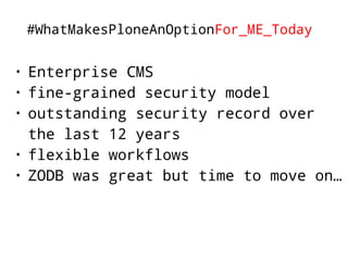 #WhatMakesPloneAnOptionFor_ME_Today 
• Enterprise CMS 
• fine-grained security model 
• outstanding security record over 
the last 12 years 
• flexible workflows 
• ZODB was great but time to move on… 
 