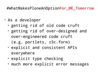 #WhatMakesPloneAnOptionFor_ME_Tomorrow 
• As a developer 
• getting rid of old code cruft 
• getting rid of over-designed and 
over-engineered code cruft 
(e.g. portlets, z3c.form) 
• explicit and consistent APIs 
everywhere 
• explicit type checking 
• much more explicit error messages 
 
