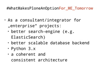 #WhatMakesPloneAnOptionFor_ME_Tomorrow 
• As a consultant/integrator for 
„enterprise“ projects: 
• better search-engine (e.g. 
ElasticSearch) 
• better scalable database backend 
• Python 3.x 
• a coherent and 
consistent architecture 
 