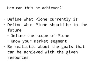 How can this be achieved? 
• Define what Plone currently is 
• Define what Plone should be in the 
future 
• Define the scope of Plone 
• Know your market segment 
• Be realistic about the goals that 
can be achieved with the given 
resources 
 