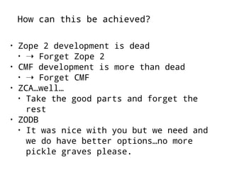 How can this be achieved? 
• Zope 2 development is dead 
• ➝ Forget Zope 2 
• CMF development is more than dead 
• ➝ Forget CMF 
• ZCA…well… 
• Take the good parts and forget the 
rest 
• ZODB 
• It was nice with you but we need and 
we do have better options…no more 
pickle graves please. 
 