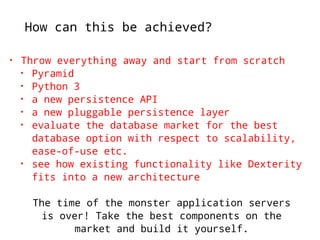How can this be achieved? 
• Throw everything away and start from scratch 
• Pyramid 
• Python 3 
• a new persistence API 
• a new pluggable persistence layer 
• evaluate the database market for the best 
database option with respect to scalability, 
ease-of-use etc. 
• see how existing functionality like Dexterity 
fits into a new architecture 
The time of the monster application servers 
is over! Take the best components on the 
market and build it yourself. 
 