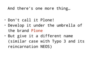 And there’s one more thing… 
• Don’t call it Plone! 
• Develop it under the umbrella of 
the brand Plone 
• But give it a different name 
(similar case with Typo 3 and its 
reincarnation NEOS) 
 