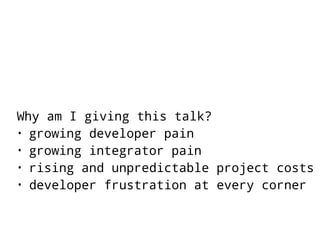 Why am I giving this talk? 
• growing developer pain 
• growing integrator pain 
• rising and unpredictable project costs 
• developer frustration at every corner 
 
