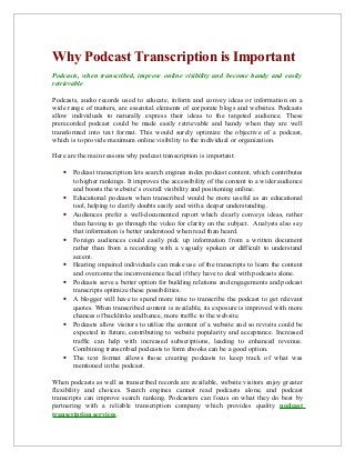 Why Podcast Transcription is Important
Podcasts, when transcribed, improve online visibility and become handy and easily
retrievable
Podcasts, audio records used to educate, inform and convey ideas or information on a
wide range of matters, are essential elements of corporate blogs and websites. Podcasts
allow individuals to naturally express their ideas to the targeted audience. These
prerecorded podcast could be made easily retrievable and handy when they are well
transformed into text format. This would surely optimize the objective of a podcast,
which is to provide maximum online visibility to the individual or organization.
Here are the main reasons why podcast transcription is important:
• Podcast transcription lets search engines index podcast content, which contributes
to higher rankings. It improves the accessibility of the content to a wider audience
and boosts the website’s overall visibility and positioning online.
• Educational podcasts when transcribed would be more useful as an educational
tool, helping to clarify doubts easily and with a deeper understanding.
• Audiences prefer a well-documented report which clearly conveys ideas, rather
than having to go through the video for clarity on the subject. Analysts also say
that information is better understood when read than heard.
• Foreign audiences could easily pick up information from a written document
rather than from a recording with a vaguely spoken or difficult to understand
accent.
• Hearing impaired individuals can make use of the transcripts to learn the content
and overcome the inconvenience faced if they have to deal with podcasts alone.
• Podcasts serve a better option for building relations and engagements and podcast
transcripts optimize these possibilities.
• A blogger will have to spend more time to transcribe the podcast to get relevant
quotes. When transcribed content is available, its exposure is improved with more
chances of backlinks and hence, more traffic to the website.
• Podcasts allow visitors to utilize the content of a website and so revisits could be
expected in future, contributing to website popularity and acceptance. Increased
traffic can help with increased subscriptions, leading to enhanced revenue.
Combining transcribed podcasts to form ebooks can be a good option.
• The text format allows those creating podcasts to keep track of what was
mentioned in the podcast.
When podcasts as well as transcribed records are available, website visitors enjoy greater
flexibility and choices. Search engines cannot read podcasts alone, and podcast
transcripts can improve search ranking. Podcasters can focus on what they do best by
partnering with a reliable transcription company which provides quality podcast
transcription services.
 