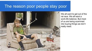 The reason poor people stay poor
We all want to get out of the
rat race. We all want a
work-life balance. But most
of us are being scammed
into buying things we don‘t
really need.
 