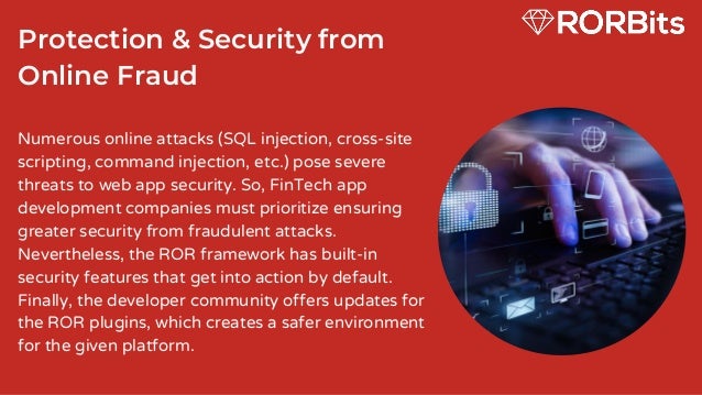 Protection & Security from
Online Fraud
Numerous online attacks (SQL injection, cross-site
scripting, command injection, etc.) pose severe
threats to web app security. So, FinTech app
development companies must prioritize ensuring
greater security from fraudulent attacks.
Nevertheless, the ROR framework has built-in
security features that get into action by default.
Finally, the developer community offers updates for
the ROR plugins, which creates a safer environment
for the given platform.
 