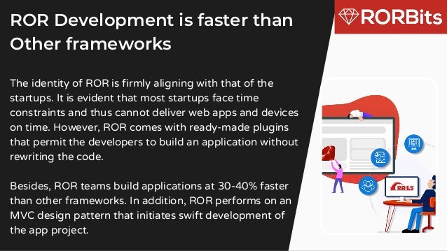 The identity of ROR is firmly aligning with that of the
startups. It is evident that most startups face time
constraints and thus cannot deliver web apps and devices
on time. However, ROR comes with ready-made plugins
that permit the developers to build an application without
rewriting the code.
Besides, ROR teams build applications at 30-40% faster
than other frameworks. In addition, ROR performs on an
MVC design pattern that initiates swift development of
the app project.
ROR Development is faster than
Other frameworks
 