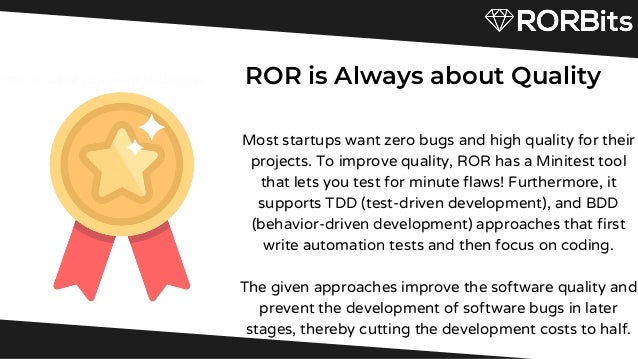 Briefly elaborate on what you want to discuss.
ROR is Always about Quality


Most startups want zero bugs and high quality for their
projects. To improve quality, ROR has a Minitest tool
that lets you test for minute flaws! Furthermore, it
supports TDD (test-driven development), and BDD
(behavior-driven development) approaches that first
write automation tests and then focus on coding.


The given approaches improve the software quality and
prevent the development of software bugs in later
stages, thereby cutting the development costs to half.


rate on what you want to discuss.
 