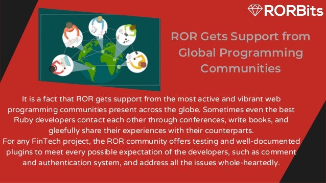 ROR Gets Support from
Global Programming
Communities


It is a fact that ROR gets support from the most active and vibrant web
programming communities present across the globe. Sometimes even the best
Ruby developers contact each other through conferences, write books, and
gleefully share their experiences with their counterparts.
For any FinTech project, the ROR community offers testing and well-documented
plugins to meet every possible expectation of the developers, such as comment
and authentication system, and address all the issues whole-heartedly.


 