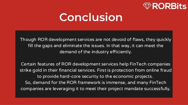 Conclusion
Though ROR development services are not devoid of flaws, they quickly
fill the gaps and eliminate the issues. In that way, it can meet the
demand of the industry efficiently.


Certain features of ROR development services help FinTech companies
strike gold in their financial services. First is protection from online fraud
to provide hard-core security to the economic projects.
So, demand for the ROR framework is immense, and many FinTech
companies are leveraging it to meet their project mandate successfully.
 