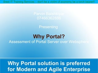 Srest IT Training Services – don't be a victim of economy be a torch bearer!!



                         Parvin Baishkiyar
                          07466362886

                              Presenting

                         Why Portal?
    Assessment of Portal Server over Websphere




   Why Portal solution is preferred
   for Modern and Agile Enterprise
 
